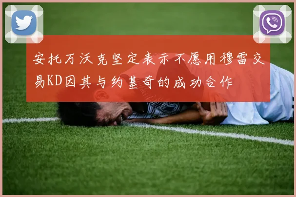 安托万沃克坚定表示不愿用穆雷交易KD因其与约基奇的成功合作