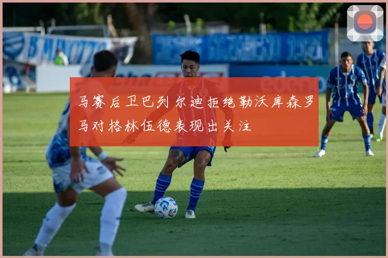 马赛后卫巴列尔迪拒绝勒沃库森罗马对格林伍德表现出关注