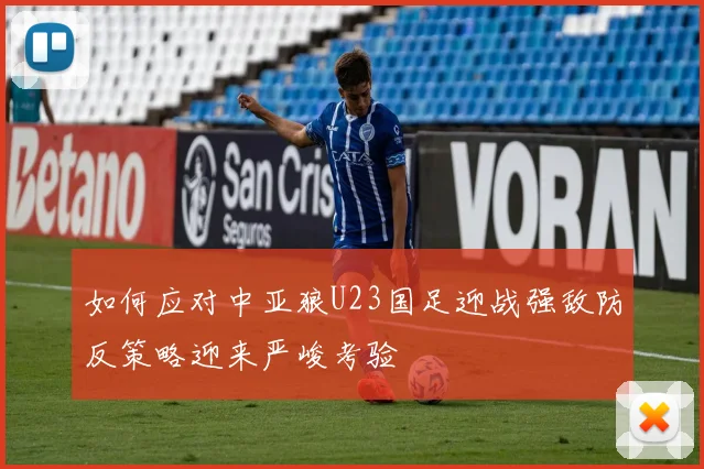 如何应对中亚狼U23国足迎战强敌防反策略迎来严峻考验