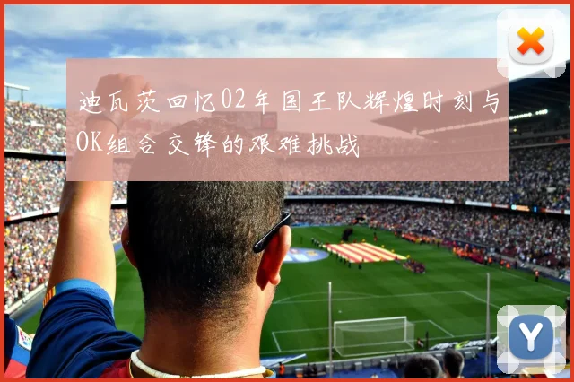 迪瓦茨回忆02年国王队辉煌时刻与OK组合交锋的艰难挑战