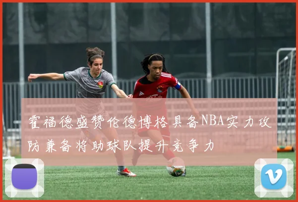 霍福德盛赞伦德博格具备NBA实力攻防兼备将助球队提升竞争力