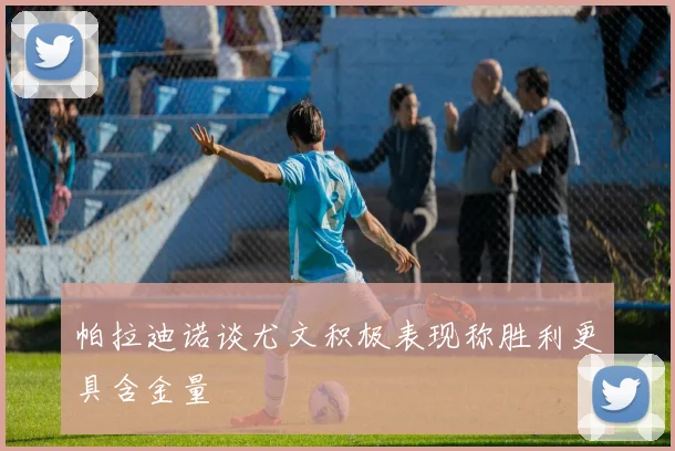 帕拉迪诺谈尤文积极表现称胜利更具含金量