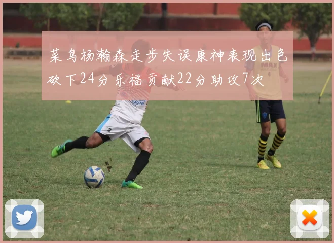 菜鸟杨瀚森走步失误康神表现出色砍下24分乐福贡献22分助攻7次