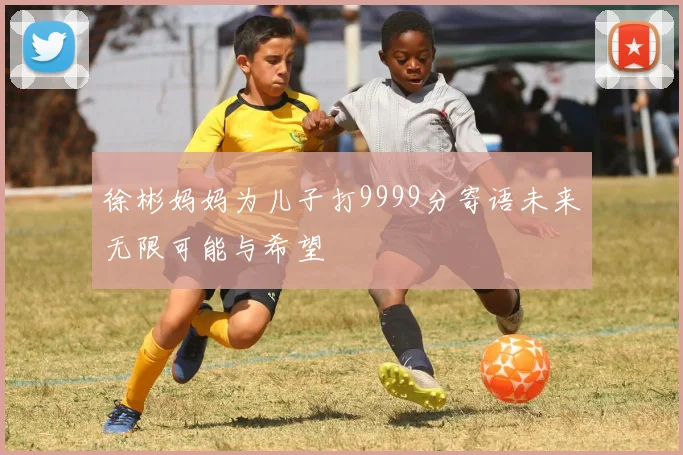 徐彬妈妈为儿子打9999分寄语未来无限可能与希望