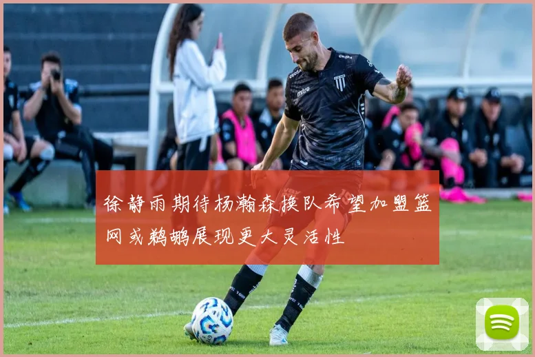 徐静雨期待杨瀚森换队希望加盟篮网或鹈鹕展现更大灵活性