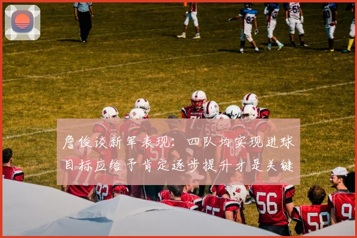 詹俊谈新军表现：四队均实现进球目标应给予肯定逐步提升才是关键