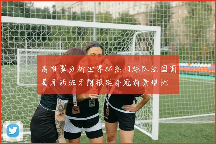 高准翼分析世界杯热门球队法国葡萄牙西班牙阿根廷夺冠前景堪忧