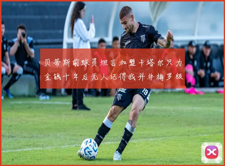 贝蒂斯前球员坦言加盟卡塔尔只为金钱十年后无人记得我并非梅罗级别