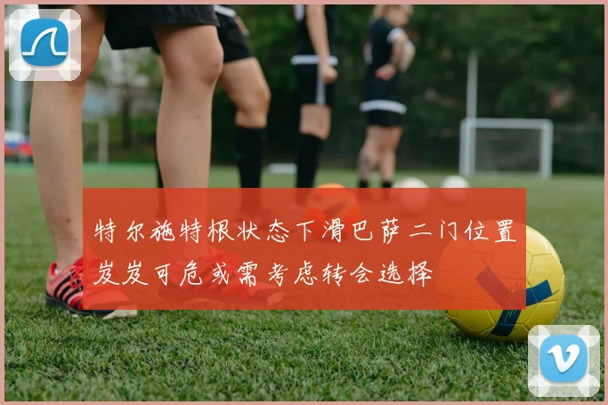 特尔施特根状态下滑巴萨二门位置岌岌可危或需考虑转会选择