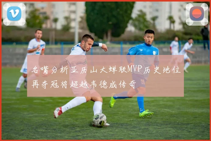 名嘴分析亚历山大蝉联MVP历史地位再夺冠将超越韦德成传奇