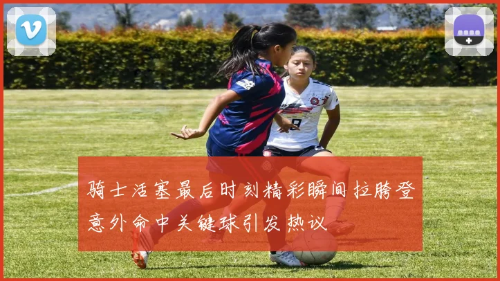 骑士活塞最后时刻精彩瞬间拉胯登意外命中关键球引发热议