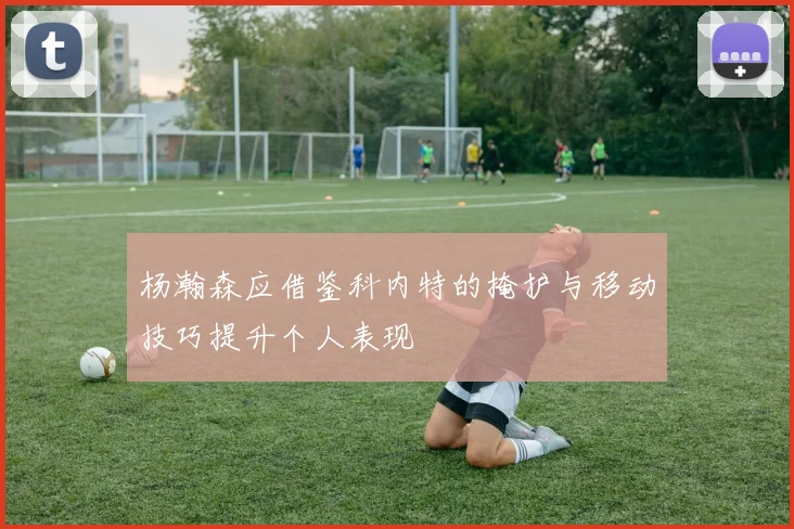 杨瀚森应借鉴科内特的掩护与移动技巧提升个人表现