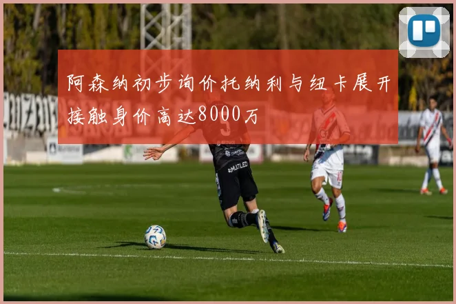阿森纳初步询价托纳利与纽卡展开接触身价高达8000万